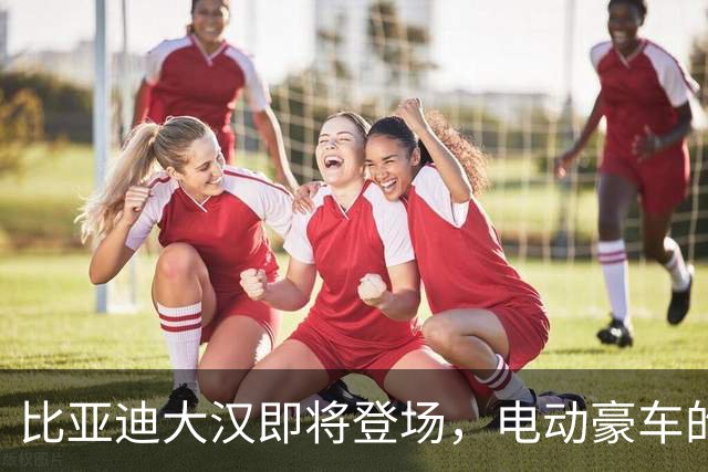 比亚迪大汉即将登场，电动豪车的“超级英雄”！